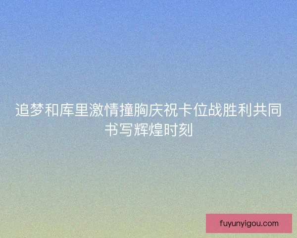 追梦和库里激情撞胸庆祝卡位战胜利共同书写辉煌时刻