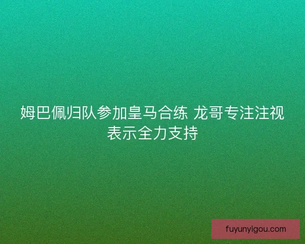 姆巴佩归队参加皇马合练 龙哥专注注视表示全力支持