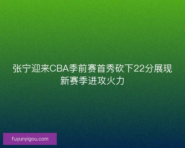 张宁迎来CBA季前赛首秀砍下22分展现新赛季进攻火力
