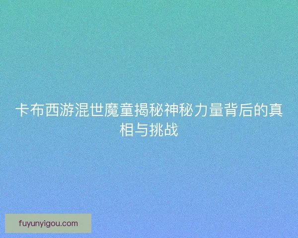 卡布西游混世魔童揭秘神秘力量背后的真相与挑战
