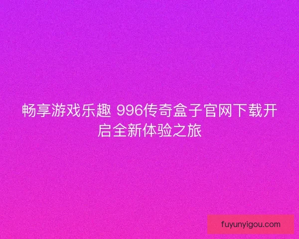 畅享游戏乐趣 996传奇盒子官网下载开启全新体验之旅