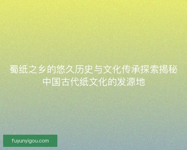 蜀纸之乡的悠久历史与文化传承探索揭秘中国古代纸文化的发源地
