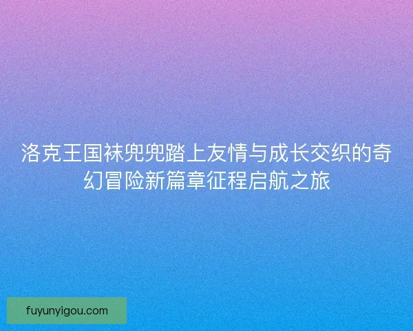 洛克王国袜兜兜踏上友情与成长交织的奇幻冒险新篇章征程启航之旅