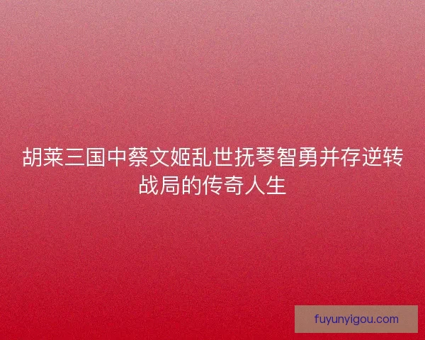 胡莱三国中蔡文姬乱世抚琴智勇并存逆转战局的传奇人生