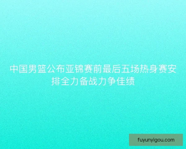中国男篮公布亚锦赛前最后五场热身赛安排全力备战力争佳绩