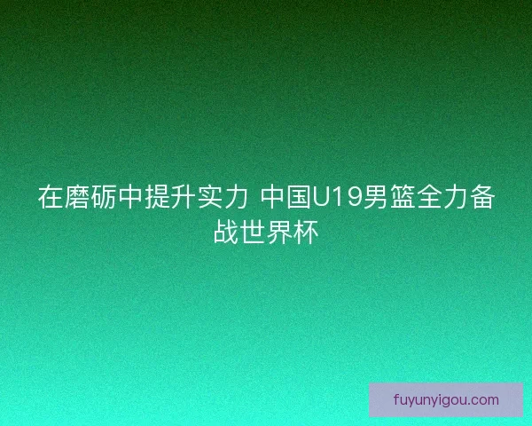 在磨砺中提升实力 中国U19男篮全力备战世界杯