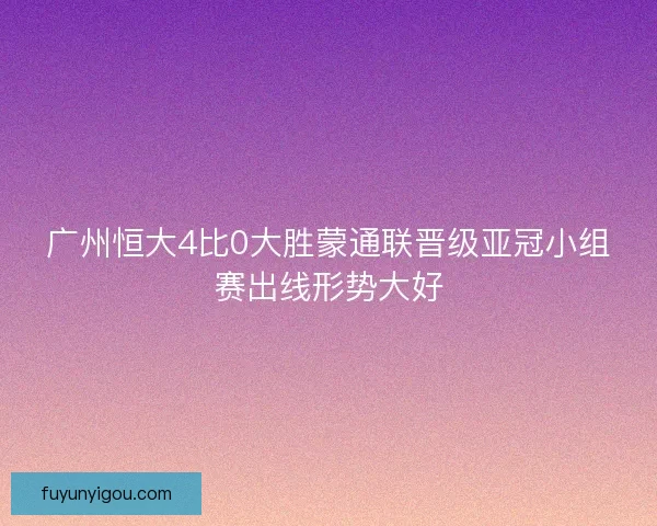 广州恒大4比0大胜蒙通联晋级亚冠小组赛出线形势大好