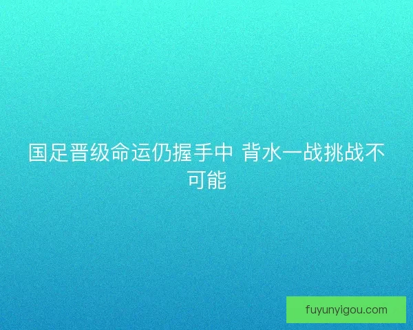 国足晋级命运仍握手中 背水一战挑战不可能