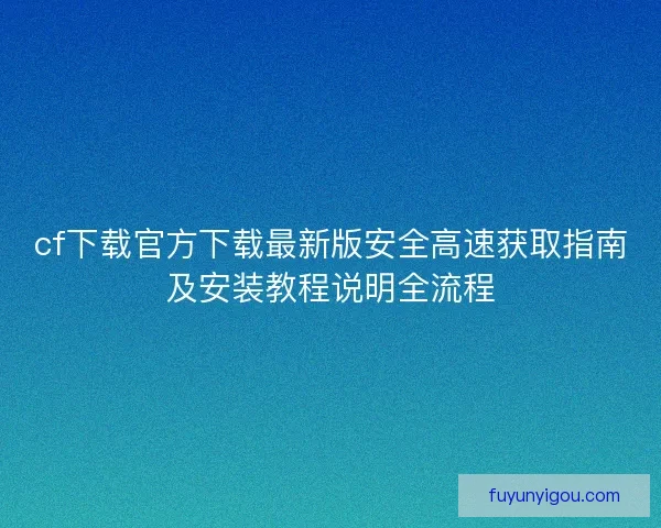 cf下载官方下载最新版安全高速获取指南及安装教程说明全流程