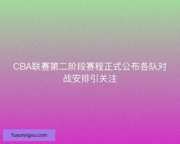 CBA联赛第二阶段赛程正式公布各队对战安排引关注