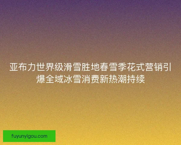 亚布力世界级滑雪胜地春雪季花式营销引爆全域冰雪消费新热潮持续