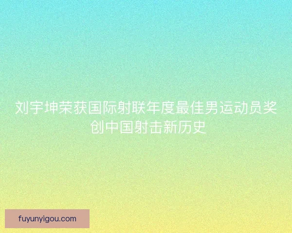 刘宇坤荣获国际射联年度最佳男运动员奖 创中国射击新历史