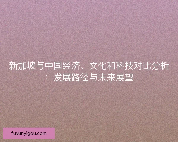 新加坡与中国经济、文化和科技对比分析:发展路径与未来展望 新加坡与中国经济、文化和科技对比分析:发展路径与未来展望