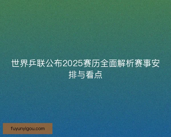 世界乒联公布2025赛历全面解析赛事安排与看点 世界乒联公布2025赛历全面解析赛事安排与看点
