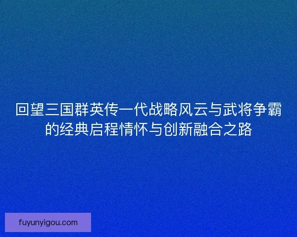 回望三国群英传一代战略风云与武将争霸的经典启程情怀与创新融合之路