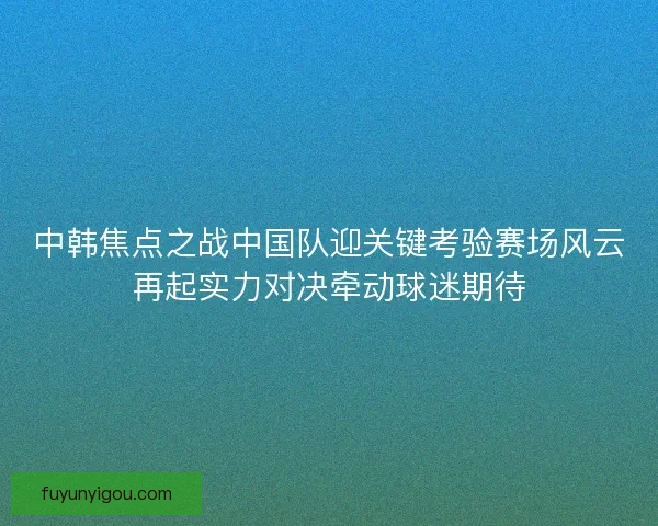 中韩焦点之战中国队迎关键考验赛场风云再起实力对决牵动球迷期待