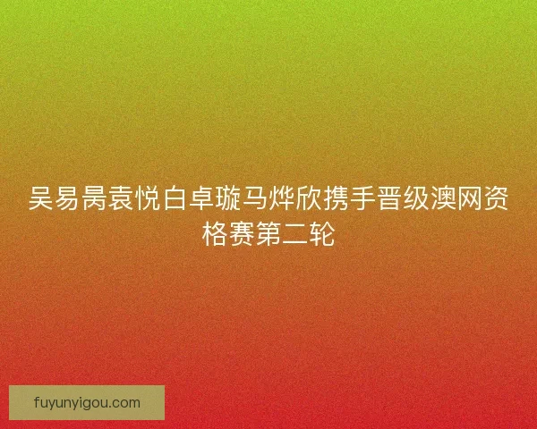 吴易昺袁悦白卓璇马烨欣携手晋级澳网资格赛第二轮 吴易昺袁悦白卓璇马烨欣携手晋级澳网资格赛第二轮