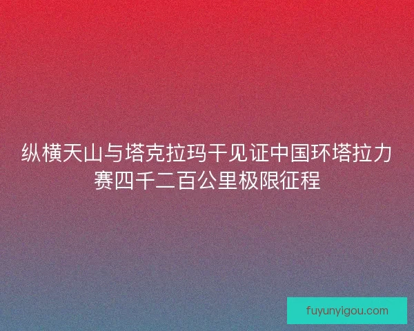 纵横天山与塔克拉玛干见证中国环塔拉力赛四千二百公里极限征程