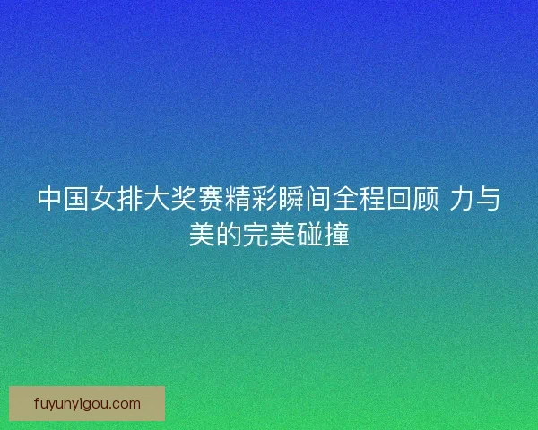 中国女排大奖赛精彩瞬间全程回顾 力与美的完美碰撞 中国女排大奖赛精彩瞬间全程回顾 力与美的完美碰撞