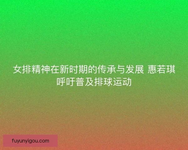 女排精神在新时期的传承与发展 惠若琪呼吁普及排球运动 女排精神在新时期的传承与发展 惠若琪呼吁普及排球运动
