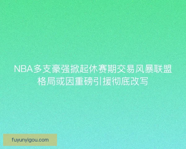 NBA多支豪强掀起休赛期交易风暴联盟格局或因重磅引援彻底改写 NBA多支豪强掀起休赛期交易风暴联盟格局或因重磅引援彻底改写