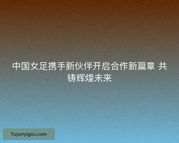 中国女足携手新伙伴开启合作新篇章 共铸辉煌未来