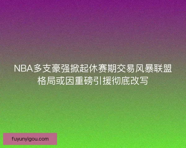 NBA多支豪强掀起休赛期交易风暴联盟格局或因重磅引援彻底改写
