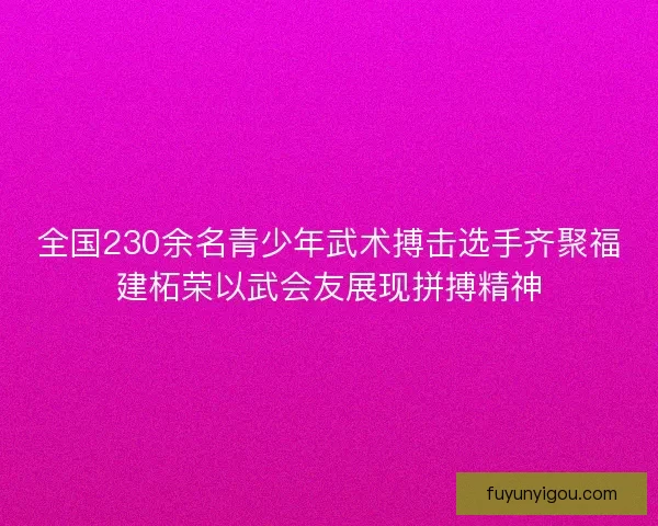 全国230余名青少年武术搏击选手齐聚福建柘荣以武会友展现拼搏精神