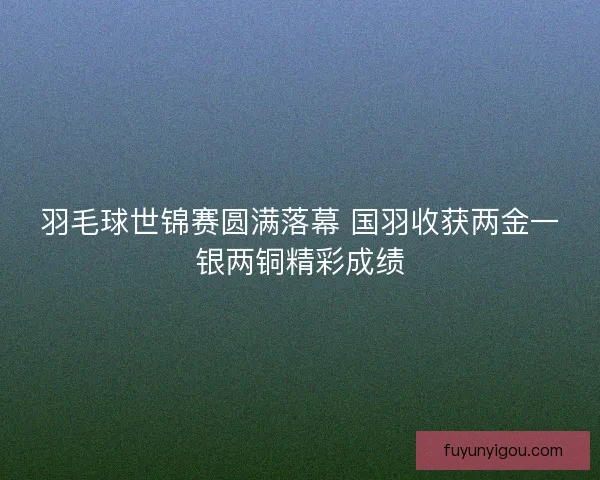 羽毛球世锦赛圆满落幕 国羽收获两金一银两铜精彩成绩