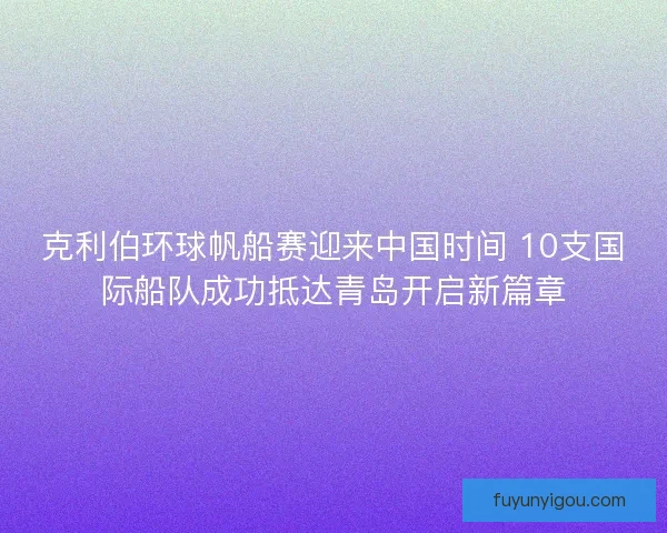 克利伯环球帆船赛迎来中国时间 10支国际船队成功抵达青岛开启新篇章