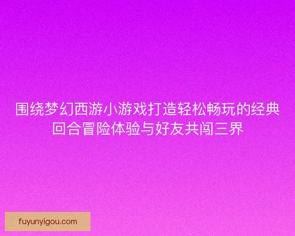围绕梦幻西游小游戏打造轻松畅玩的经典回合冒险体验与好友共闯三界