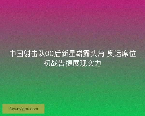 中国射击队00后新星崭露头角 奥运席位初战告捷展现实力