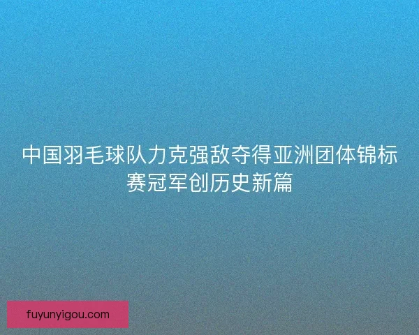 中国羽毛球队力克强敌夺得亚洲团体锦标赛冠军创历史新篇